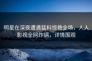 明星在深夜遭遇猛料惊艳全场，人人影视全网炸锅，详情围观