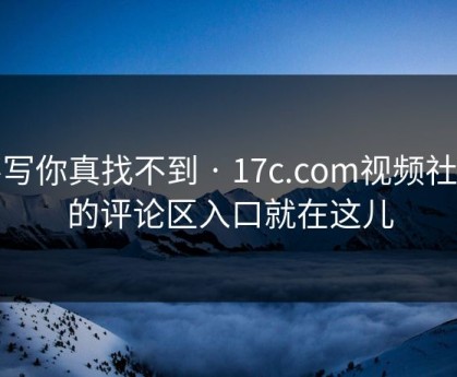 不写你真找不到 · 17c.com视频社区的评论区入口就在这儿