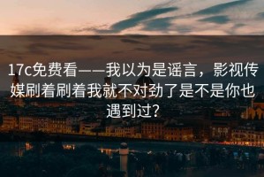 17c免费看——我以为是谣言，影视传媒刷着刷着我就不对劲了是不是你也遇到过？