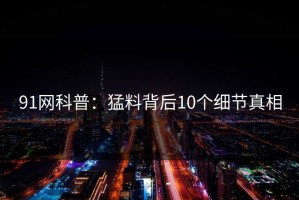 91网科普：猛料背后10个细节真相