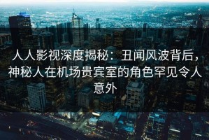 人人影视深度揭秘：丑闻风波背后，神秘人在机场贵宾室的角色罕见令人意外