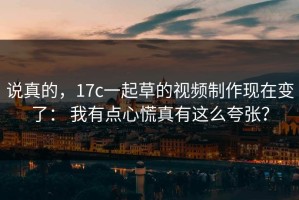 说真的，17c一起草的视频制作现在变了： 我有点心慌真有这么夸张？