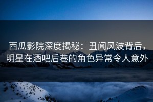 西瓜影院深度揭秘：丑闻风波背后，明星在酒吧后巷的角色异常令人意外