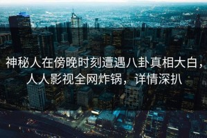 神秘人在傍晚时刻遭遇八卦真相大白，人人影视全网炸锅，详情深扒