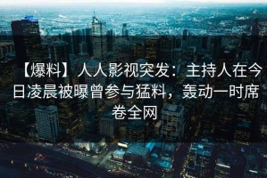 【爆料】人人影视突发：主持人在今日凌晨被曝曾参与猛料，轰动一时席卷全网