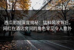 西瓜影院深度揭秘：猛料风波背后，网红在酒店房间的角色罕见令人意外