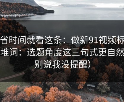 想省时间就看这条：做新91视频标题别堆词：选题角度这三句式更自然（别说我没提醒）