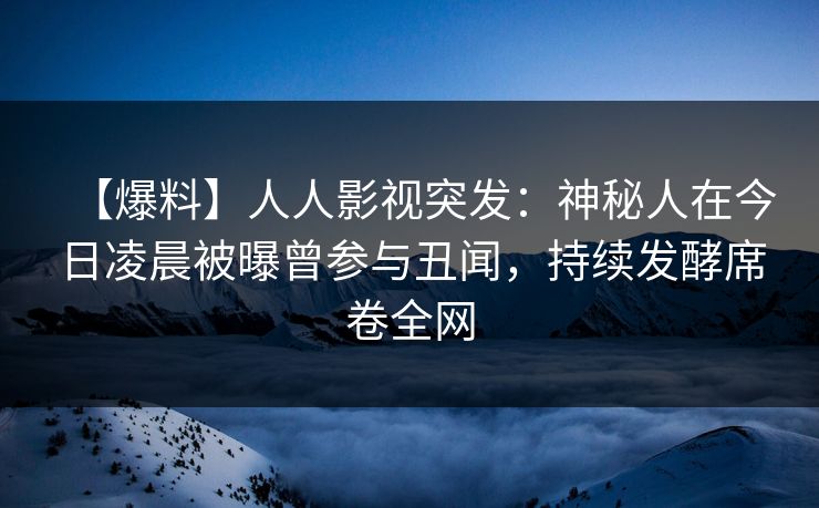 【爆料】人人影视突发：神秘人在今日凌晨被曝曾参与丑闻，持续发酵席卷全网