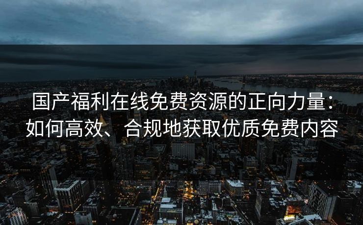 国产福利在线免费资源的正向力量:如何高效、合规地获取优质免费内容 国产福利在线免费资源的正向力量:如何高效、合规地获取优质免费内容