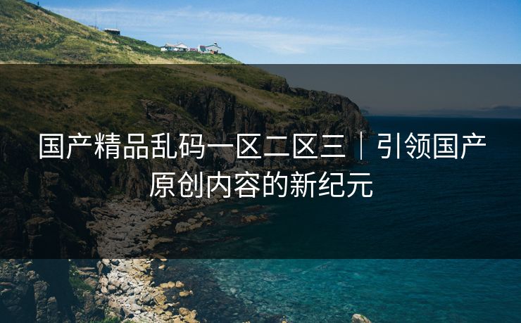国产精品乱码一区二区三｜引领国产原创内容的新纪元