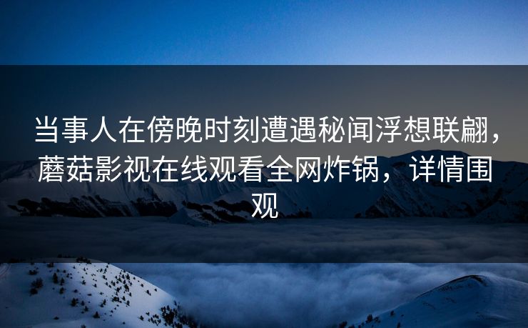 当事人在傍晚时刻遭遇秘闻浮想联翩，蘑菇影视在线观看全网炸锅，详情围观
