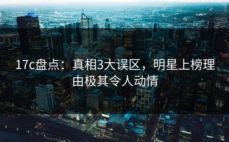 17c盘点：真相3大误区，明星上榜理由极其令人动情