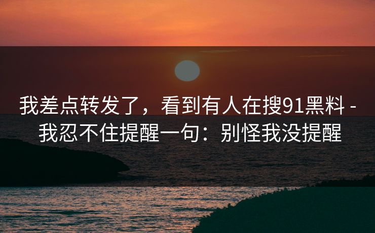 我差点转发了,看到有人在搜91黑料 - 我忍不住提醒一句:别怪我没提醒 我差点转发了,看到有人在搜91黑料 - 我忍不住提醒一句:别怪我没提醒