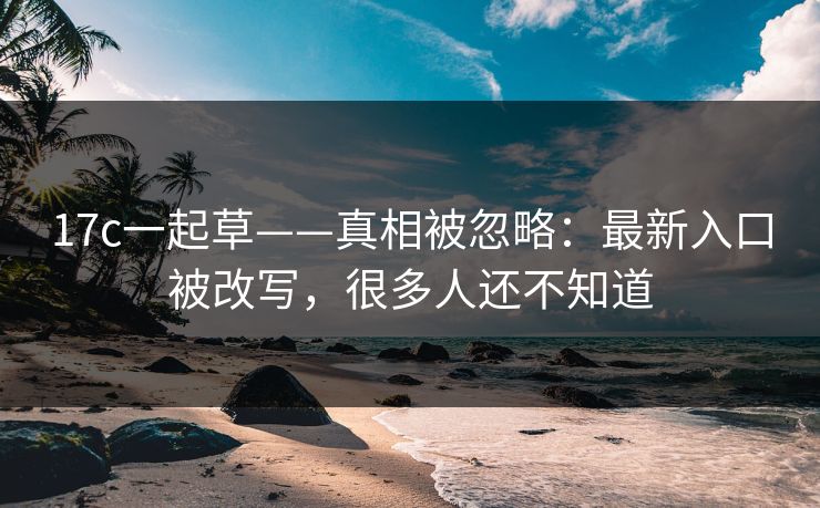 17c一起草——真相被忽略:最新入口被改写,很多人还不知道 17c一起草——真相被忽略:最新入口被改写,很多人还不知道