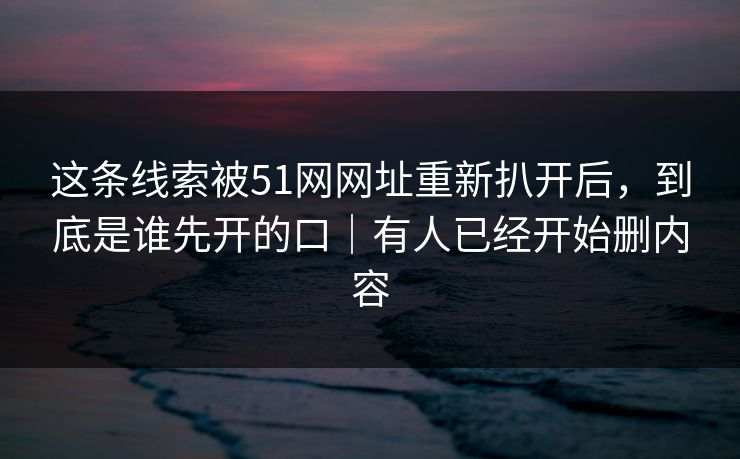 这条线索被51网网址重新扒开后，到底是谁先开的口｜有人已经开始删内容
