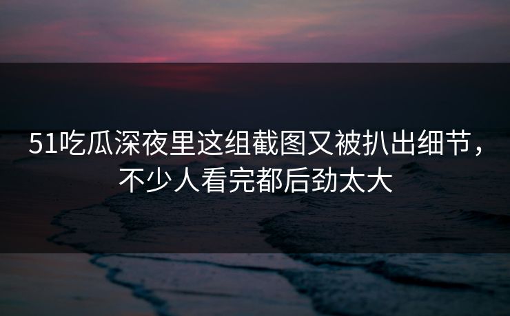 51吃瓜深夜里这组截图又被扒出细节，不少人看完都后劲太大