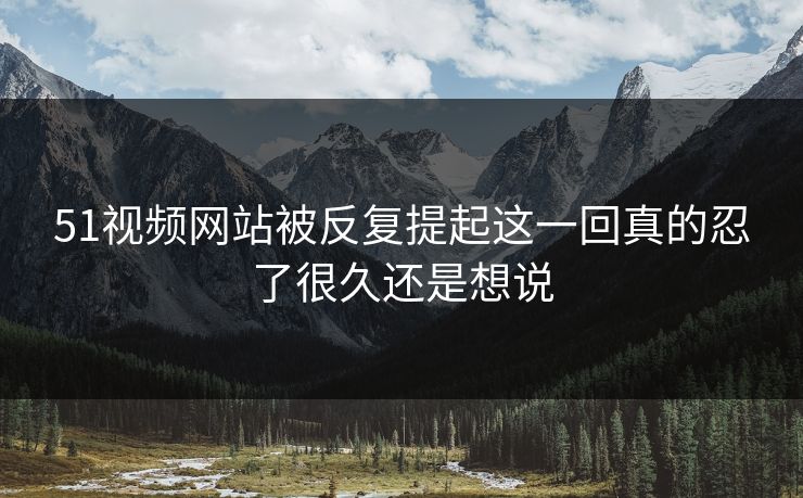 51视频网站被反复提起这一回真的忍了很久还是想说