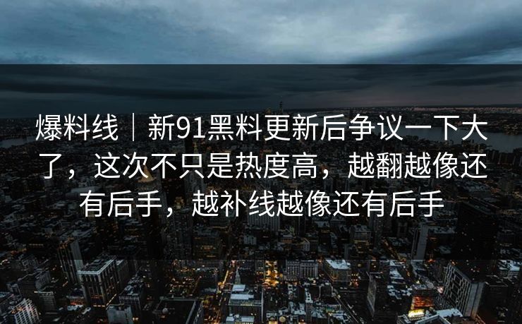 爆料线｜新91黑料更新后争议一下大了，这次不只是热度高，越翻越像还有后手，越补线越像还有后手
