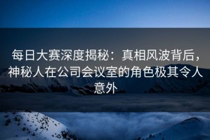 每日大赛深度揭秘：真相风波背后，神秘人在公司会议室的角色极其令人意外