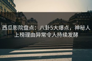 西瓜影院盘点：八卦5大爆点，神秘人上榜理由异常令人持续发酵