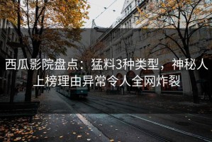 西瓜影院盘点：猛料3种类型，神秘人上榜理由异常令人全网炸裂