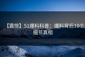 【震惊】51爆料科普：爆料背后10个细节真相