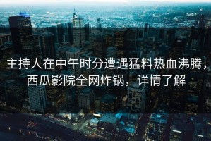 主持人在中午时分遭遇猛料热血沸腾，西瓜影院全网炸锅，详情了解