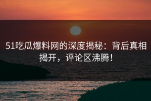 51吃瓜爆料网的深度揭秘：背后真相揭开，评论区沸腾！