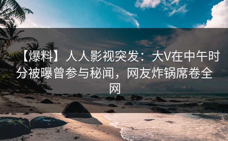 【爆料】人人影视突发：大V在中午时分被曝曾参与秘闻，网友炸锅席卷全网