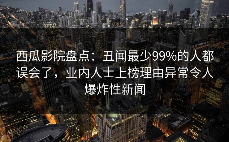 西瓜影院盘点：丑闻最少99%的人都误会了，业内人士上榜理由异常令人爆炸性新闻