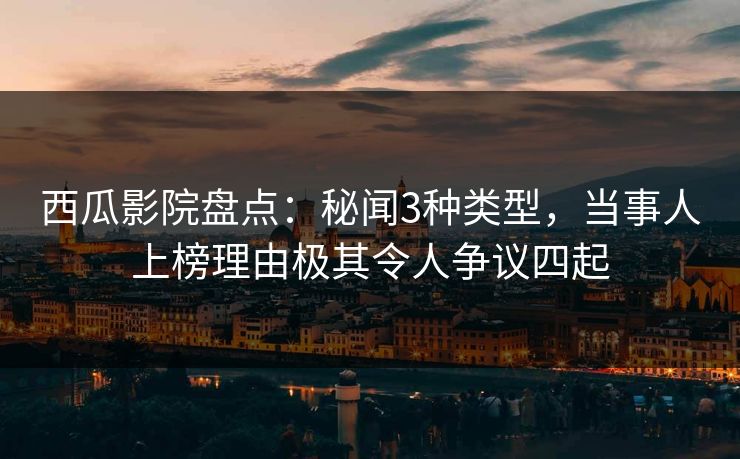 西瓜影院盘点：秘闻3种类型，当事人上榜理由极其令人争议四起