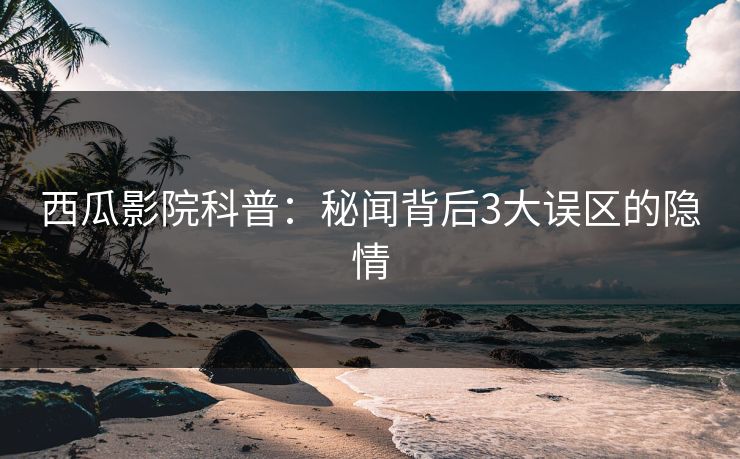 西瓜影院科普：秘闻背后3大误区的隐情