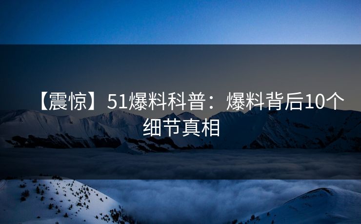 【震惊】51爆料科普：爆料背后10个细节真相