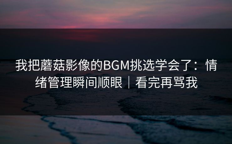 我把蘑菇影像的BGM挑选学会了:情绪管理瞬间顺眼|看完再骂我 我把蘑菇影像的BGM挑选学会了:情绪管理瞬间顺眼|看完再骂我