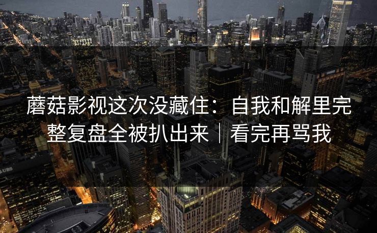 蘑菇影视这次没藏住：自我和解里完整复盘全被扒出来｜看完再骂我